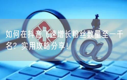 如何在抖音飞速增长粉丝数量至一千名?实用攻略分享!
