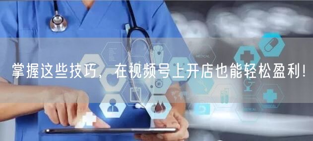 掌握这些技巧，在视频号上开店也能轻松盈利！