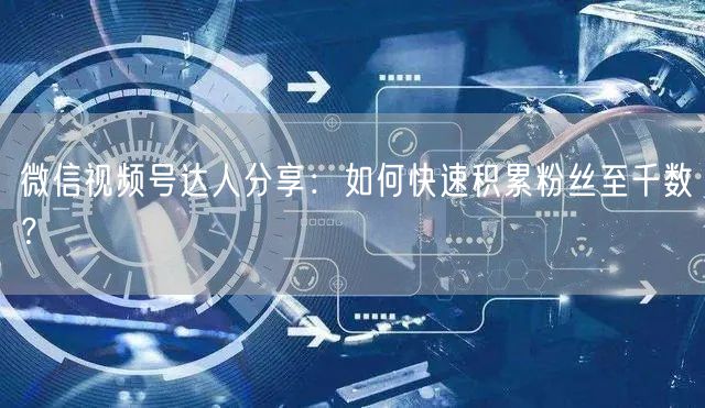 微信视频号达人分享：如何快速积累粉丝至千数？